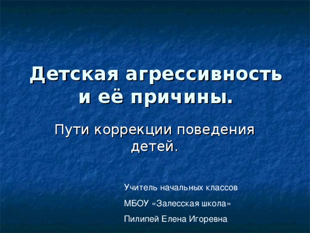 Детская агрессивность и её причины. Пути коррекции поведения детей. Учитель начальных классов МБОУ «Залесская школа» Пилипей Елена Игоревна