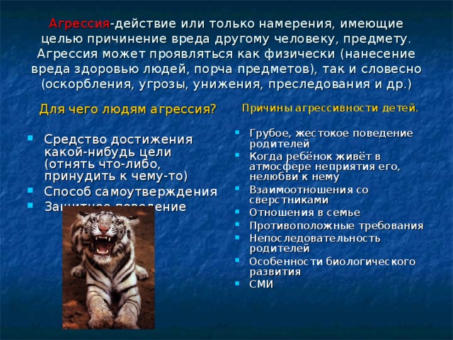 Агрессия -действие или только намерения, имеющие целью причинение вреда другому человеку, предмету. Агрессия может проявляться как физически (нанесение вреда здоровью людей, порча предметов), так и словесно (оскорбления, угрозы, унижения, преследования и др.)  Для чего людям агрессия? Причины агрессивности детей. Средство достижения какой-нибудь цели (отнять что-либо, принудить к чему-то) Способ самоутверждения Защитное поведение Грубое, жестокое поведение родителей Когда ребёнок живёт в атмосфере неприятия его, нелюбви к нему Взаимоотношения со сверстниками Отношения в семье Противоположные требования Непоследовательность родителей Особенности биологического развития СМИ