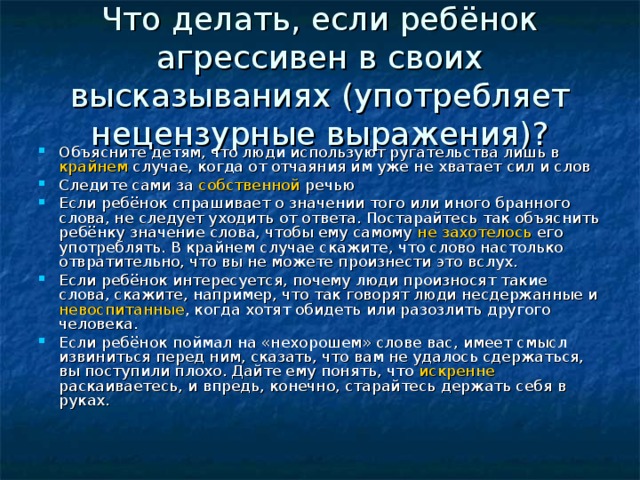 Что делать, если ребёнок агрессивен в своих высказываниях (употребляет нецензурные выражения)? Объясните детям, что люди используют ругательства лишь в крайнем случае, когда от отчаяния им уже не хватает сил и слов Следите сами за собственной речью Если ребёнок спрашивает о значении того или иного бранного слова, не следует уходить от ответа. Постарайтесь так объяснить ребёнку значение слова, чтобы ему самому не  захотелось его употреблять. В крайнем случае скажите, что слово настолько отвратительно, что вы не можете произнести это вслух. Если ребёнок интересуется, почему люди произносят такие слова, скажите, например, что так говорят люди несдержанные и невоспитанные , когда хотят обидеть или разозлить другого человека. Если ребёнок поймал на «нехорошем» слове вас, имеет смысл извиниться перед ним, сказать, что вам не удалось сдержаться, вы поступили плохо. Дайте ему понять, что искренне раскаиваетесь, и впредь, конечно, старайтесь держать себя в руках.