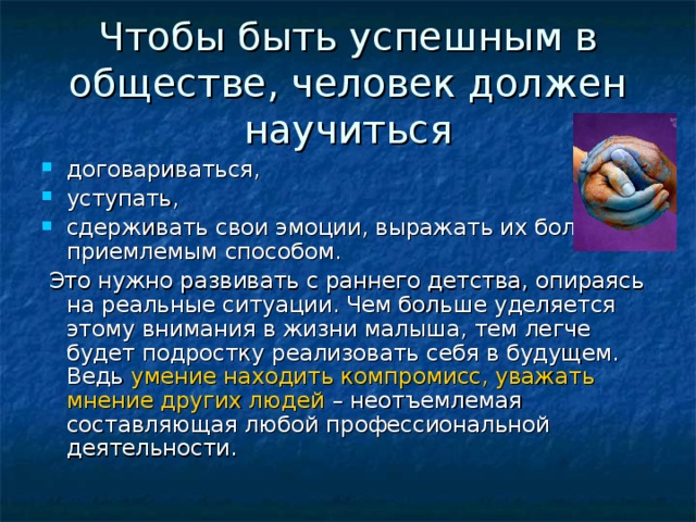 Чтобы быть успешным в обществе, человек должен научиться договариваться, уступать, сдерживать свои эмоции, выражать их более приемлемым способом.  Это нужно развивать с раннего детства, опираясь на реальные ситуации. Чем больше уделяется этому внимания в жизни малыша, тем легче будет подростку реализовать себя в будущем. Ведь умение находить компромисс, уважать мнение других людей – неотъемлемая составляющая любой профессиональной деятельности.