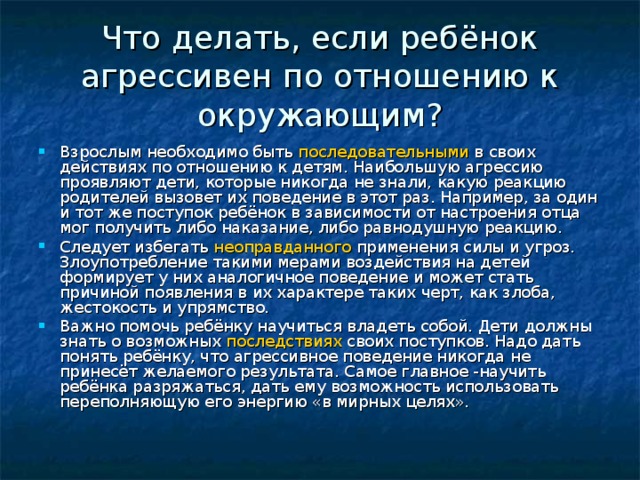 Что делать, если ребёнок агрессивен по отношению к окружающим? Взрослым необходимо быть последовательными в своих действиях по отношению к детям. Наибольшую агрессию проявляют дети, которые никогда не знали, какую реакцию родителей вызовет их поведение в этот раз. Например, за один и тот же поступок ребёнок в зависимости от настроения отца мог получить либо наказание, либо равнодушную реакцию. Следует избегать неоправданного применения силы и угроз. Злоупотребление такими мерами воздействия на детей формирует у них аналогичное поведение и может стать причиной появления в их характере таких черт, как злоба, жестокость и упрямство. Важно помочь ребёнку научиться владеть собой. Дети должны знать о возможных последствиях своих поступков. Надо дать понять ребёнку, что агрессивное поведение никогда не принесёт желаемого результата. Самое главное -научить ребёнка разряжаться, дать ему возможность использовать переполняющую его энергию «в мирных целях».