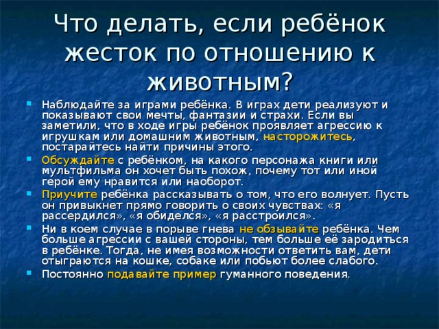 Что делать, если ребёнок жесток по отношению к животным? Наблюдайте за играми ребёнка. В играх дети реализуют и показывают свои мечты, фантазии и страхи. Если вы заметили, что в ходе игры ребёнок проявляет агрессию к игрушкам или домашним животным, насторожитесь , постарайтесь найти причины этого. Обсуждайте с ребёнком, на какого персонажа книги или мультфильма он хочет быть похож, почему тот или иной герой ему нравится или наоборот. Приучите ребёнка рассказывать о том, что его волнует. Пусть он привыкнет прямо говорить о своих чувствах: «я рассердился», «я обиделся», «я расстроился». Ни в коем случае в порыве гнева не обзывайте ребёнка. Чем больше агрессии с вашей стороны, тем больше её зародиться в ребёнке. Тогда, не имея возможности ответить вам, дети отыграются на кошке, собаке или побьют более слабого. Постоянно подавайте пример гуманного поведения.