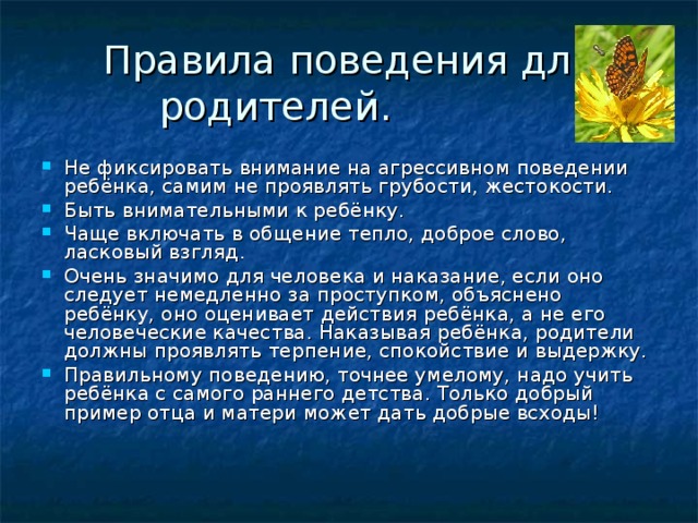 Правила поведения для родителей. Не фиксировать внимание на агрессивном поведении ребёнка, самим не проявлять грубости, жестокости. Быть внимательными к ребёнку. Чаще включать в общение тепло, доброе слово, ласковый взгляд. Очень значимо для человека и наказание, если оно следует немедленно за проступком, объяснено ребёнку, оно оценивает действия ребёнка, а не его человеческие качества. Наказывая ребёнка, родители должны проявлять терпение, спокойствие и выдержку. Правильному поведению, точнее умелому, надо учить ребёнка с самого раннего детства. Только добрый пример отца и матери может дать добрые всходы!