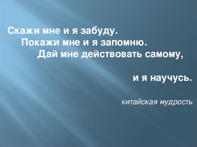 Скажи мне и я забуду.  Покажи мне и я запомню.  Дай мне действовать самому,  и я научусь.    китайская мудрость  