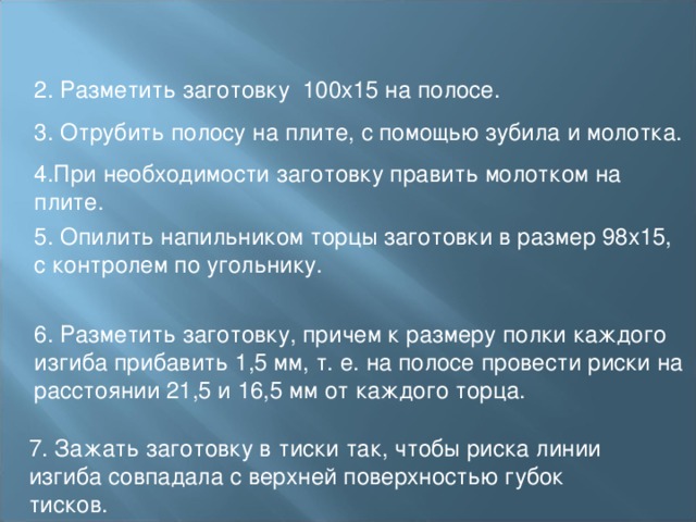 2. Разметить заготовку 100х15 на полосе. 3. Отрубить полосу на плите, с помощью зубила и молотка. 4.При необходимости заготовку править молотком на плите. 5. Опилить напильником торцы заготовки в размер 98х15, с контролем по угольнику. 6. Разметить заготовку, причем к размеру полки каждого изгиба прибавить 1,5 мм, т. е. на полосе провести риски на расстоянии 21,5 и 16,5 мм от каждого торца. 7. Зажать заготовку в тиски так, чтобы риска линии изгиба совпадала с верхней поверхностью губок тисков. 