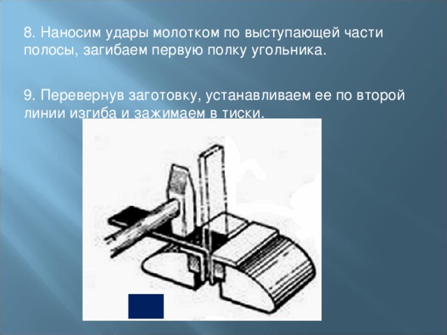 8. Наносим удары молотком по выступающей части полосы, загибаем первую полку угольника.   9. Перевернув заготовку, устанавливаем ее по второй линии изгиба и зажимаем в тиски. 