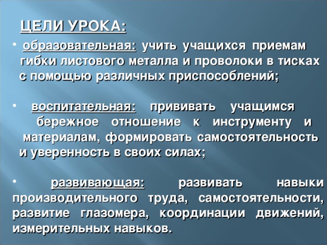 ЦЕЛИ УРОКА:  образовательная: учить учащихся приемам  гибки листового металла и проволоки в тисках  с помощью различных приспособлений;   воспитательная: прививать учащимся  бережное отношение к инструменту и  материалам, формировать самостоятельность  и уверенность в своих силах;   развивающая: развивать навыки производительного труда, самостоятельности, развитие глазомера, координации движений, измерительных навыков. 