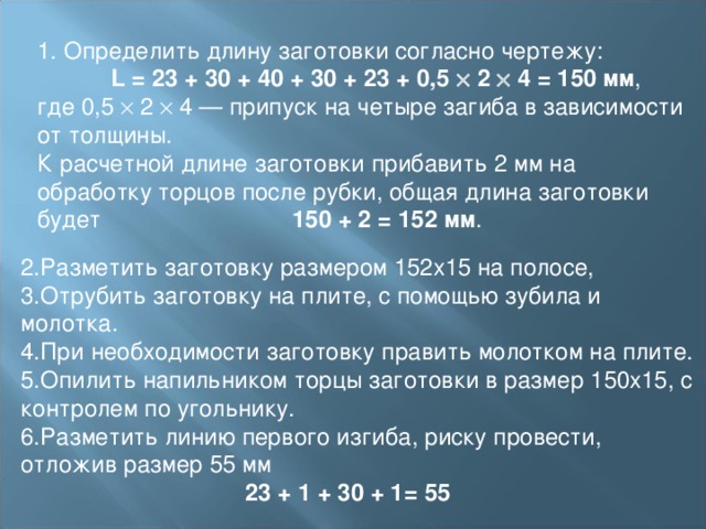 1. Определить длину заготовки согласно чертежу:  L = 23 + 30 + 40 + 30 + 23 + 0,5  2  4 = 150 мм , где 0,5  2  4 — припуск на четыре загиба в зависимости от толщины.  К расчетной длине заготовки прибавить 2 мм на обработку торцов после рубки, общая длина заготовки будет 150 + 2 = 152 мм . 2.Разметить заготовку размером 152х15 на полосе, 3.Отрубить заготовку на плите, с помощью зубила и молотка. 4.При необходимости заготовку править молотком на плите. 5.Опилить напильником торцы заготовки в размер 150х15, с контролем по угольнику. 6.Разметить линию первого изгиба, риску провести, отложив размер 55 мм   23 + 1 + 30 + 1= 55 