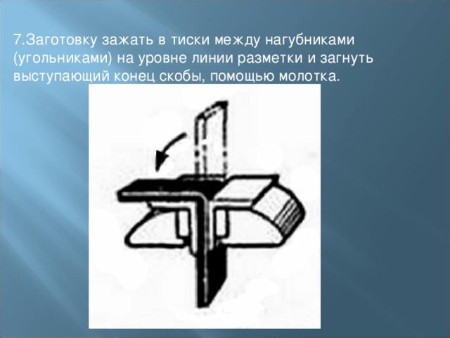 7.Заготовку зажать в тиски между нагубниками (угольниками) на уровне линии разметки и загнуть выступающий конец скобы, помощью молотка. 