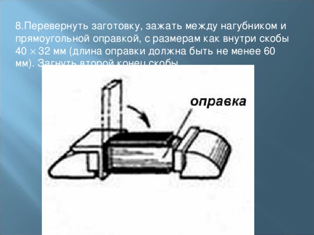 8.Перевернуть заготовку, зажать между нагубником и прямоугольной оправкой, с размерам как внутри скобы 40  32 мм (длина оправки должна быть не менее 60 мм). Загнуть второй конец скобы. 