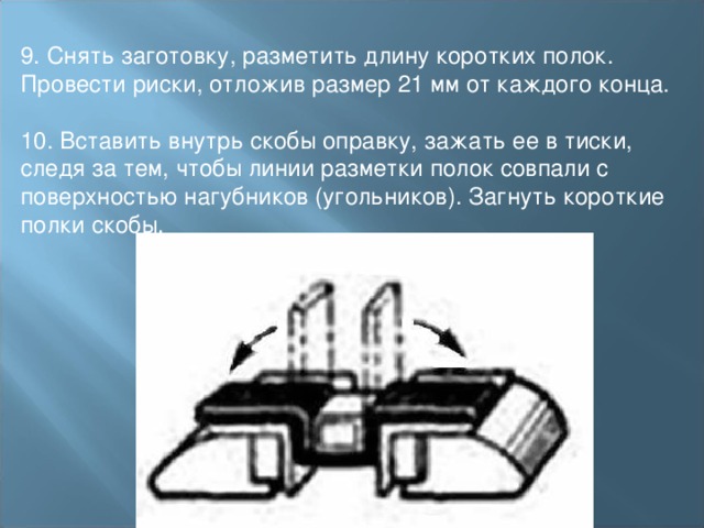 9. Снять заготовку, разметить длину коротких полок. Провести риски, отложив размер 21 мм от каждого конца. 10. Вставить внутрь скобы оправку, зажать ее в тиски, следя за тем, чтобы линии разметки полок совпали с поверхностью нагубников (угольников). Загнуть короткие полки скобы. 