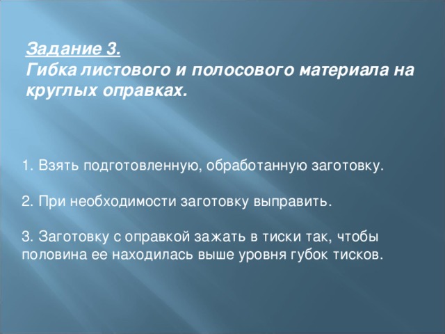 Задание 3.   Гибка листового и полосового материала на круглых оправках. 1. Взять подготовленную, обработанную заготовку.  2. При необходимости заготовку выправить.  3. Заготовку с оправкой зажать в тиски так, чтобы половина ее находилась выше уровня губок тисков. 