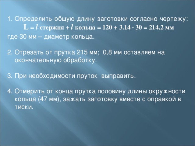 Определить общую длину заготовки согласно чертежу:   L = l  стержня + l кольца = 120 + 3.14 ∙ 30 = 214.2 мм где 30 мм – диаметр кольца.     2. Отрезать от прутка 215 мм; 0,8 мм оставляем на окончательную обработку. 3. При необходимости пруток выправить.   4. Отмерить от конца прутка половину длины окружности кольца (47 мм), зажать заготовку вместе с оправкой в тиски. 