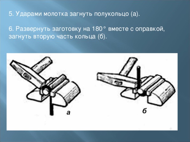 5. Ударами молотка загнуть полукольцо (а). 6. Развернуть заготовку на 180° вместе с оправкой, загнуть вторую часть кольца (б). 