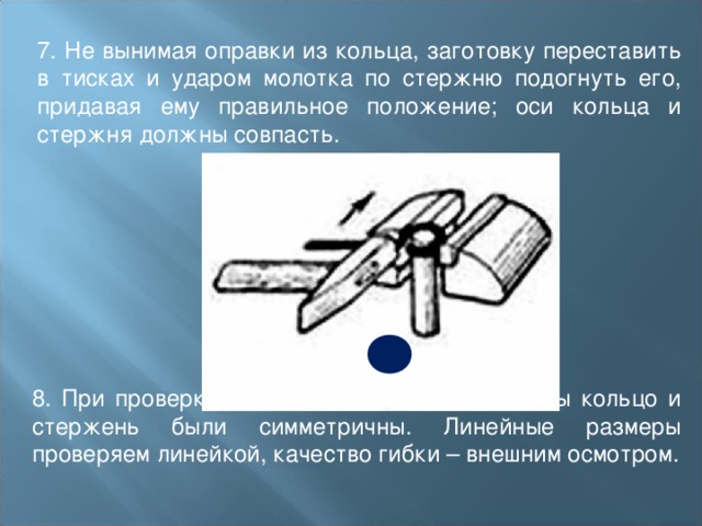 7. Не вынимая оправки из кольца, заготовку переставить в тисках и ударом молотка по стержню подогнуть его, придавая ему правильное положение; оси кольца и стержня должны совпасть. 8. При проверке качества гибки следим, чтобы кольцо и стержень были симметричны. Линейные размеры проверяем линейкой, качество гибки – внешним осмотром. 