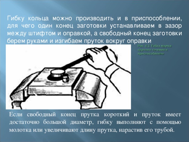 Гибку кольца можно производить и в приспособлении, для чего один конец заготовки устанавливаем в зазор между штифтом и оправкой, а свободный конец заготовки берем руками и изгибаем пруток вокруг оправки Если свободный конец прутка короткий и пруток имеет достаточно большой диаметр, гибку выполняют с помощью молотка или увеличивают длину прутка, нарастив его трубой. 