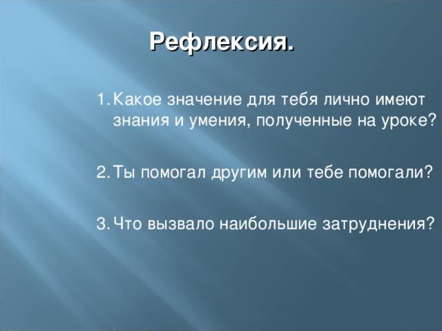 Рефлексия.  Какое значение для тебя лично имеют знания и умения, полученные на уроке?   Ты помогал другим или тебе помогали?   Что вызвало наибольшие затруднения?  