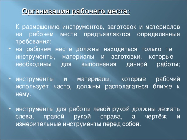  Организация рабочего места:  Организация рабочего места:  К размещению инструментов, заготовок и материалов на рабочем месте предъявляются определенные требования: на рабочем месте должны находиться только те  инструменты, материалы и заготовки, которые  необходимы для выполнения данной работы;   инструменты и материалы, которые рабочий использует часто, должны располагаться ближе к нему.  инструменты для работы левой рукой должны лежать слева, правой рукой справа, а чертёж и измерительные инструменты перед собой. 