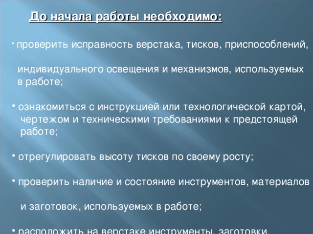  До начала работы необходимо:    проверить исправность верстака, тисков, приспособлений,  индивидуального освещения и механизмов, используемых  в работе;    ознакомиться с инструкцией или технологической картой,  чертежом и техническими требованиями к предстоящей  работе;    отрегулировать высоту тисков по своему росту;    проверить наличие и состояние инструментов, материалов  и заготовок, используемых в работе;    расположить на верстаке инструменты, заготовки,  материалы и приспособления, необходимые для работы. 