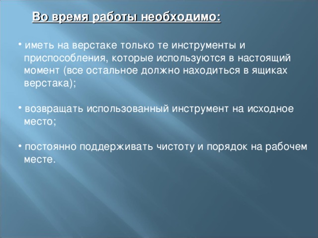  Во время работы необходимо:   иметь на верстаке только те инструменты и  приспособления, которые используются в настоящий  момент (все остальное должно находиться в ящиках  верстака);    возвращать использованный инструмент на исходное  место;    постоянно поддерживать чистоту и порядок на рабочем  месте. 