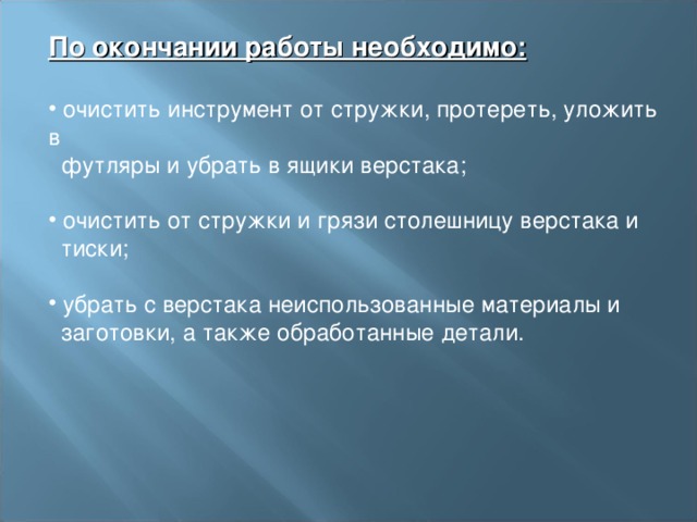 По окончании работы необходимо:   очистить инструмент от стружки, протереть, уложить в  футляры и убрать в ящики верстака;    очистить от стружки и грязи столешницу верстака и  тиски;    убрать с верстака неиспользованные материалы и  заготовки, а также обработанные детали.   