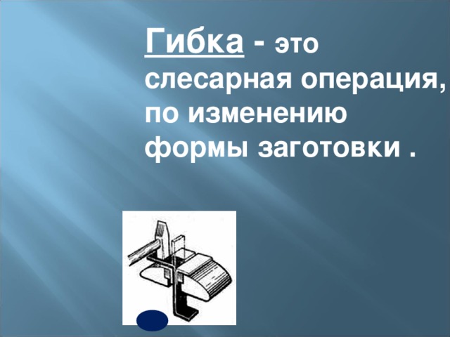 Гибка - это  слесарная операция, по изменению формы заготовки . 