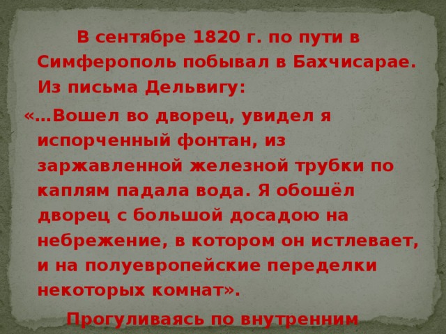  В сентябре 1820 г. по пути в Симферополь побывал в Бахчисарае. Из письма Дельвигу: «…Вошел во дворец, увидел я испорченный фонтан, из заржавленной железной трубки по каплям падала вода. Я обошёл дворец с большой досадою на небрежение, в котором он истлевает, и на полуевропейские переделки некоторых комнат».  Прогуливаясь по внутренним дворикам дворца, поэт сорвал две розы и положил их к подножию «Фонтана слёз». 
