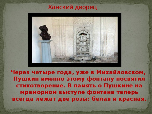 Ханский дворец  Через четыре года, уже в Михайловском, Пушкин именно этому фонтану посвятил стихотворение. В память о Пушкине на мраморном выступе фонтана теперь всегда лежат две розы: белая и красная. 