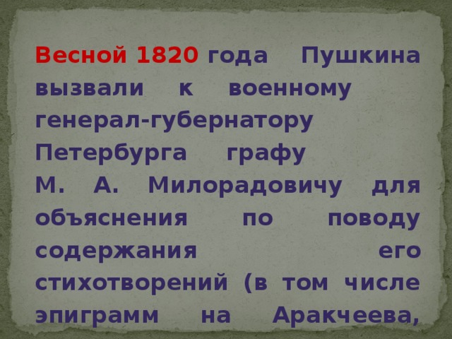 Весной 1820 года Пушкина вызвали к военному генерал-губернатору Петербурга графу М. А. Милорадовичу для объяснения по поводу содержания его стихотворений (в том числе эпиграмм на Аракчеева, архимандрита Фотия и самого Александра I), несовместимых со статусом государственного чиновника.  
