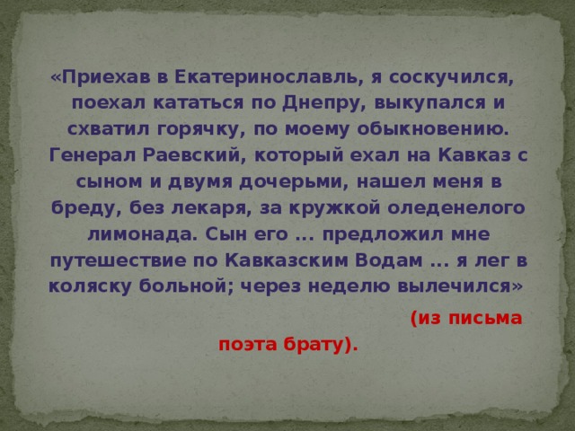 «Приехав в Екатеринославль, я соскучился, поехал кататься по Днепру, выкупался и схватил горячку, по моему обыкновению. Генерал Раевский, который ехал на Кавказ с сыном и двумя дочерьми, нашел меня в бреду, без лекаря, за кружкой оледенелого лимонада. Сын его ... предложил мне путешествие по Кавказским Водам ... я лег в коляску больной; через неделю вылечился»  (из письма поэта брату).  