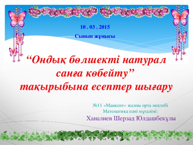 10 . 03 . 2015 Сынып жұмысы “ Ондық бөлшекті натурал санға көбейту”  тақырыбына есептер шығару № 11 «Манкент» жалпы орта мектебі Математика пәні мұғалімі: Ханалиев Шерзад Юлдашбекұлы