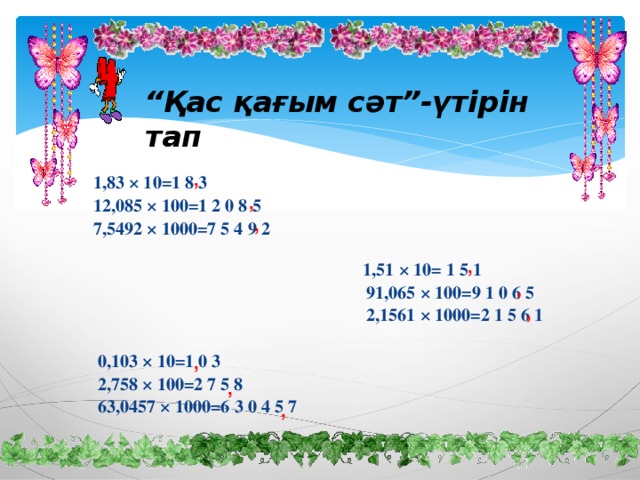 “ Қас қағым сәт”-үтірін тап 1,83 × 10=1 8 3 12,085 × 100=1 2 0 8 5 7,5492 × 1000=7 5 4 9 2     1,51 × 10= 1 5 1  91,065 × 100=9 1 0 6 5  2,1561 × 1000=2 1 5 6 1   0,103 × 10=1 0 3  2,758 × 100=2 7 5 8  63,0457 × 1000=6 3 0 4 5 7 , , , , , , , , ,