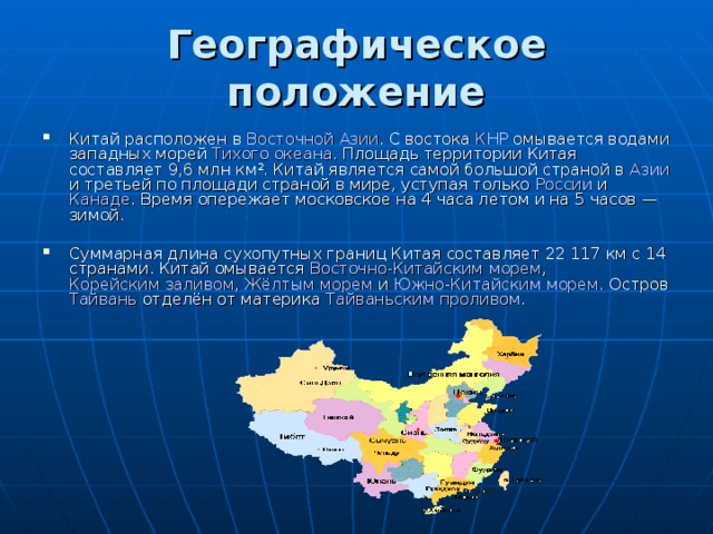Географическое положение   Китай расположен в Восточной Азии . С востока КНР омывается водами западных морей Тихого океана . Площадь территории Китая составляет 9,6 млн км². Китай является самой большой страной в Азии и третьей по площади страной в мире, уступая только России и Канаде . Время опережает московское на 4 часа летом и на 5 часов — зимой. Суммарная длина сухопутных границ Китая составляет 22 117 км с 14 странами. Китай омывается Восточно-Китайским морем , Корейским заливом , Жёлтым морем и Южно-Китайским морем . Остров Тайвань отделён от материка Тайваньским проливом . 