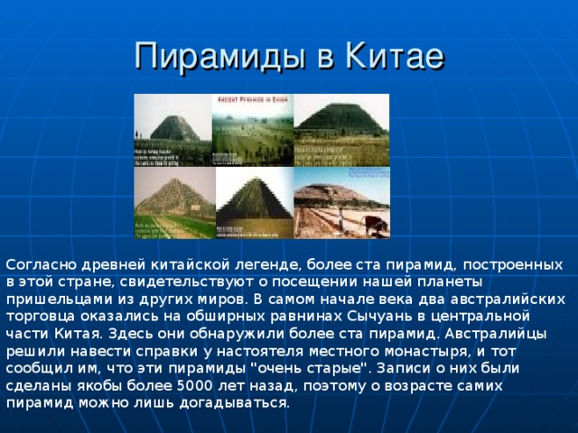 Согласно древней китайской легенде, более ста пирамид, построенных в этой стране, свидетельствуют о посещении нашей планеты пришельцами из других миров. В самом начале века два австралийских торговца оказались на обширных равнинах Сычуань в центральной части Китая. Здесь они обнаружили более ста пирамид. Австралийцы решили навести справки у настоятеля местного монастыря, и тот сообщил им, что эти пирамиды 