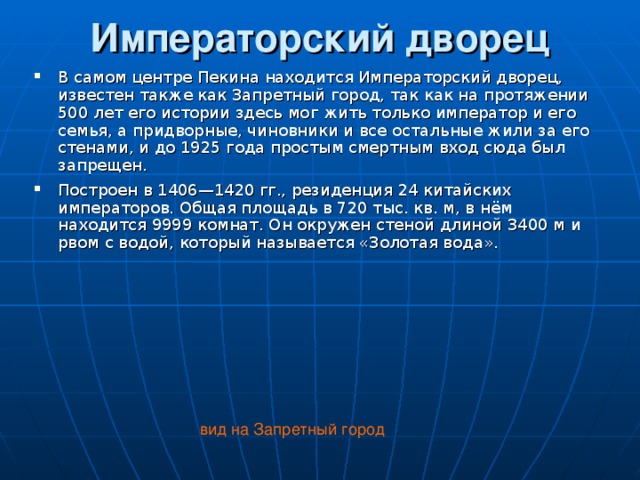 Императорский дворец   В самом центре Пекина находится Императорский дворец, известен также как Запретный город, так как на протяжении 500 лет его истории здесь мог жить только император и его семья, а придворные, чиновники и все остальные жили за его стенами, и до 1925 года простым смертным вход сюда был запрещен. Построен в 1406—1420 гг., резиденция 24 китайских императоров. Общая площадь в 720 тыс. кв. м, в нём находится 9999 комнат. Он окружен стеной длиной 3400 м и рвом с водой, который называется «Золотая вода».   вид на Запретный город 