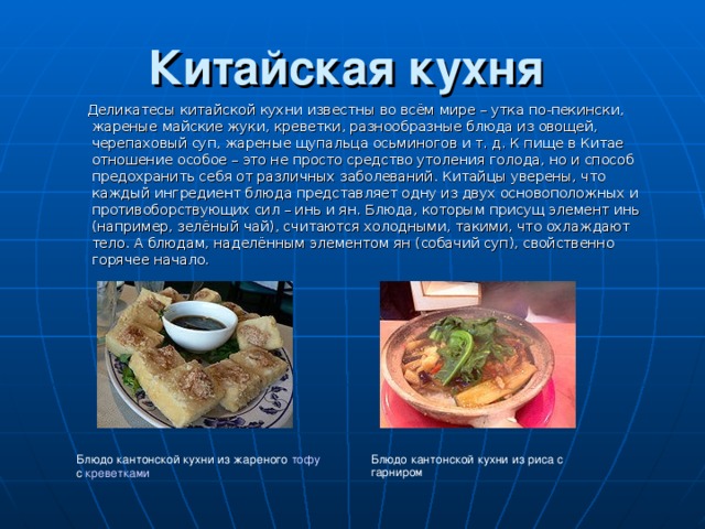  Китайская кухня     Деликатесы китайской кухни известны во всём мире – утка по-пекински, жареные майские жуки, креветки, разнообразные блюда из овощей, черепаховый суп, жареные щупальца осьминогов и т. д. К пище в Китае отношение особое – это не просто средство утоления голода, но и способ предохранить себя от различных заболеваний. Китайцы уверены, что каждый ингредиент блюда представляет одну из двух основоположных и противоборствующих сил – инь и ян . Блюда, которым присущ элемент инь (например, зелёный чай), считаются холодными, такими, что охлаждают тело. А блюдам, наделённым элементом ян (собачий суп), свойственно горячее начало. Блюдо кантонской кухни из жареного тофу с креветками Блюдо кантонской кухни из риса с гарниром 