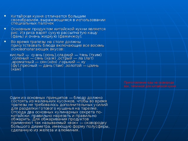 Китайская кухня отличается большим своеобразием, выражающимся в использовании специальных палочек Основным продуктом китайской кухни является рис. Из риса варят сухую рассыпчатую кашу (фань) и очень жидкую (фамичжоу), Во время трапезы на столе должны присутствовать блюда включающие все восемь основополагающих вкусов:  кислый — суань (сюнь),сладкий — тянь (тхим) ,соленый — сянь (ха:м) ,острый — ла (лат) ,ароматный — сян (хён) ,горький — ку (фу),пресный — дань (там) ,золотой — цзинь (кам)  Один из основных принципов — блюдо должно состоять из маленьких кусочков, чтобы во время трапезы не требовалось дополнительных усилий для разделки готового кушанья на тарелке. Отсюда два основных кулинарных секрета по-китайски: правильно нарезать и правильно обжарить. Для обжаривания продуктов применяют так называемый «вок» — сковородку большого диаметра, имеющую форму полусферы, сделанную из железа и алюминия. Приготовление еды на сковороде вок, типичной для китайской кухни 