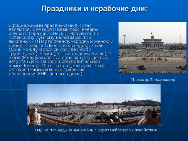 Праздники и нерабочие дни:  Официальными праздниками в Китае являются: 1 января (Новый год), январь-февраль (Праздник Весны, Новый год по китайскому лунному календарю, три выходных), 8 марта (Международный женский день), 12 марта (День лесопосадок), 1 мая (День международной солидарности трудящихся), 4 мая (День молодежи Китая), 1 июня (Международный день защиты детей), 1 августа (День Народно-освободительной армии Китая), 10 сентября (День учителя), 1 октября (Национальный праздник образования КНР, два выходных).    Площадь Тяньаньмэнь Вид на площадь Тяньаньмэнь с Ворот Небесного Спокойствия 
