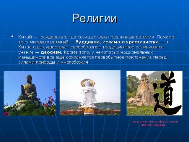 Китай — государство, где сосуществуют различные религии. Помимо трех мировых религий — буддизма, ислама и христианства  — в Китае ещё существует своеобразное традиционное религиозное учение — даосизм. Кроме того, у некоторых национальных меньшинств все ещё сохраняется первобытное поклонение перед силами природы и многобожия .. .религиозно-философских учений Китая - даосизм . 
