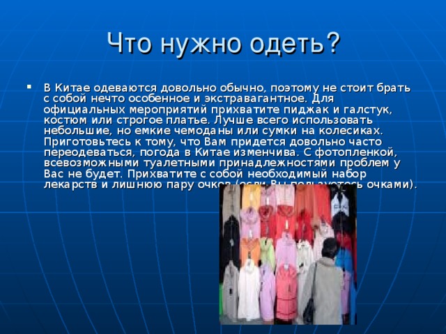 В Китае одеваются довольно обычно, поэтому не стоит брать с собой нечто особенное и экстравагантное. Для официальных мероприятий прихватите пиджак и галстук, костюм или строгое платье. Лучше всего использовать небольшие, но емкие чемоданы или сумки на колесиках. Приготовьтесь к тому, что Вам придется довольно часто переодеваться, погода в Китае изменчива. С фотопленкой, всевозможными туалетными принадлежностями проблем у Вас не будет. Прихватите с собой необходимый набор лекарств и лишнюю пару очков (если Вы пользуетесь очками). 