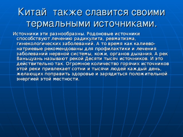 Китай  также славится своими термальными источниками.  Источники эти разнообразны. Родоновые источники способствуют лечению радикулита, ревматизма, гинекологических заболеваний. А то время как калиево-натриевые рекомендованы для профилактики и лечения заболеваний нервной системы, кожи, органов дыхания. А рек Ваньцуань называют рекой Десяти тысяч источников. И это действительно так. Огромное количество горячих источников этой реки привлекает сотни и тысячи людей каждый день, желающих поправить здоровье и зарядиться положительной энергией этой местности.   