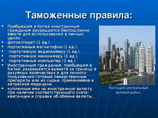 Таможенные правила: Прибывшим в Китай иностранным гражданам разрешается беспошлинно ввезти для использования в личных целях : фотоаппарат (1 ед.), портативный магнитофон (1 ед.),  портативную видеокамеру (1 ед.),  портативную кинокамеру (1 ед.),  портативный компьютер (1 ед.). Иностранным гражданам, прибывшим в Китай, разрешается вывезти за границу в разумных количествах и для личного пользования готовые лекарственные препараты или их сырье, применяемое в китайской медицине, купленные ими на иностранную валюту, при наличии соответствующего счета-квитанции и справки об обмене валюты. Растущий Центральный деловой район . 