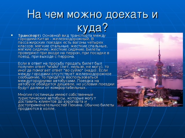 Транспорт: Основной вид транспорта между городами Китая - железнодорожный. В пассажирских поездах есть вагоны четырех классов: мягкие спальные, жесткие спальные, мягкие сидячие, жесткие сидячие. Билеты проверяют при входе на перрон, при посадке в поезд, при выходе с перрона.   Если в ответ на просьбу продать билет был получен ответ 