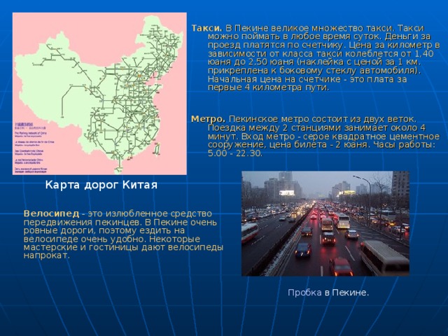  Такси. В Пекине великое множество такси. Такси можно поймать в любое время суток. Деньги за проезд платятся по счетчику. Цена за километр в зависимости от класса такси колеблется от 1,40 юаня до 2,50 юаня (наклейка с ценой за 1 км. прикреплена к боковому стеклу автомобиля). Начальная цена на счетчике - это плата за первые 4 километра пути. Метро. Пекинское метро состоит из двух веток. Поездка между 2 станциями занимает около 4 минут. Вход метро - серое квадратное цементное сооружение, цена билета - 2 юаня. Часы работы: 5.00 - 22.30.     Карта дорог Китая Велосипед - это излюбленное средство передвижения пекинцев. В Пекине очень ровные дороги, поэтому ездить на велосипеде очень удобно. Некоторые мастерские и гостиницы дают велосипеды напрокат. Пробка в Пекине. 