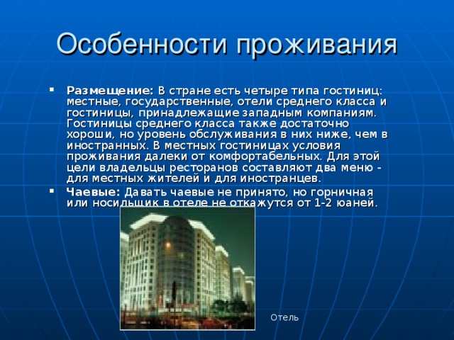 Размещение: В стране есть четыре типа гостиниц: местные, государственные, отели среднего класса и гостиницы, принадлежащие западным компаниям. Гостиницы среднего класса также достаточно хороши, но уровень обслуживания в них ниже, чем в иностранных. В местных гостиницах условия проживания далеки от комфортабельных. Для этой цели владельцы ресторанов составляют два меню - для местных жителей и для иностранцев. Чаевые: Давать чаевые не принято, но горничная или носильщик в отеле не откажутся от 1-2 юаней. Отель 
