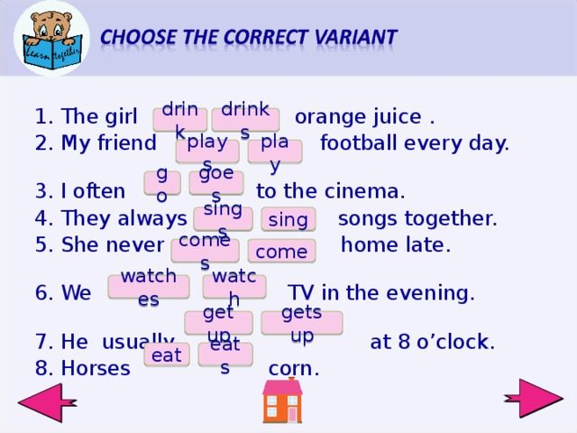 The girl orange juice . My friend football every day. I often to the cinema. They always songs together. She never home late.  We TV in the evening. He usually at 8 o’clock. Horses corn.  drink drinks plays play goes go sings sing comes come watch watches gets up get up eat eats  