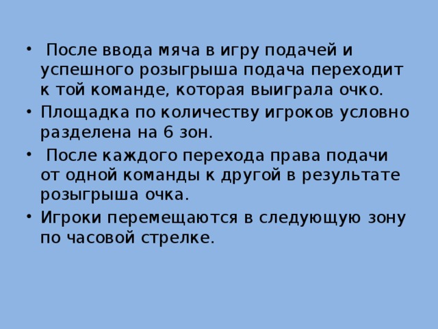   После ввода мяча в игру подачей и успешного розыгрыша подача переходит к той команде, которая выиграла очко. Площадка по количеству игроков условно разделена на 6 зон.  После каждого перехода права подачи от одной команды к другой в результате розыгрыша очка. Игроки перемещаются в следующую зону по часовой стрелке. 