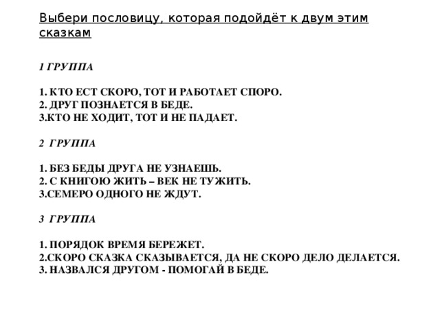 Выбери пословицу, которая подойдёт к двум этим сказкам  1 группа   1. Кто ест скоро, тот и работает споро.  2. Друг познается в беде.  3.Кто не ходит, тот и не падает.      2 группа   1. Без беды друга не узнаешь.  2. С книгою жить – век не тужить.  3.Семеро одного не ждут.     3 группа     1. Порядок время бережет.  2.Скоро сказка сказывается, да не скоро дело делается.  3. Назвался другом - помогай в беде.      