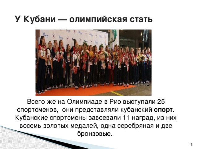  У Кубани — олимпийская стать Всего же на Олимпиаде в Рио выступали 25 спортсменов, они представляли кубанский  спорт . Кубанские спортсмены завоевали 11 наград, из них восемь золотых медалей, одна серебряная и две бронзовые.   
