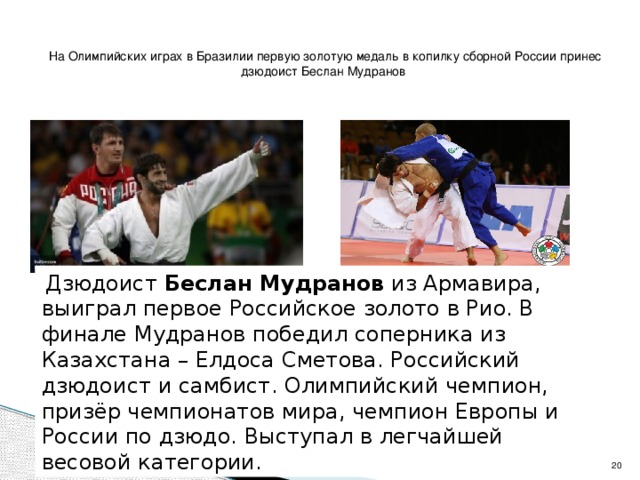 На Олимпийских играх в Бразилии первую золотую медаль в копилку сборной России принес дзюдоист Беслан Мудранов  Дзюдоист Беслан Мудранов из Армавира, выиграл первое Российское золото в Рио. В финале Мудранов победил соперника из Казахстана – Елдоса Сметова. Российский дзюдоист и самбист. Олимпийский чемпион, призёр чемпионатов мира, чемпион Европы и России по дзюдо. Выступал в легчайшей весовой категории.   